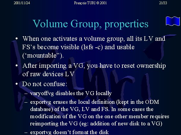 When one activates a volume group, all its LV and FS�s become visible (lsfs -c) and usable (�mountable�). After importing a VG, you have to reset ownership of raw devices LV. Do not confuse: varyoffvg disables the VG locally;exportvg erases the local definition (kept in the ODM database) of the VG, LV and FS. In some cases the modification of the VG on the one other member requires reimporting the VG (eg: addition of new disk to a VG);exportvg doesn�t format the disk.