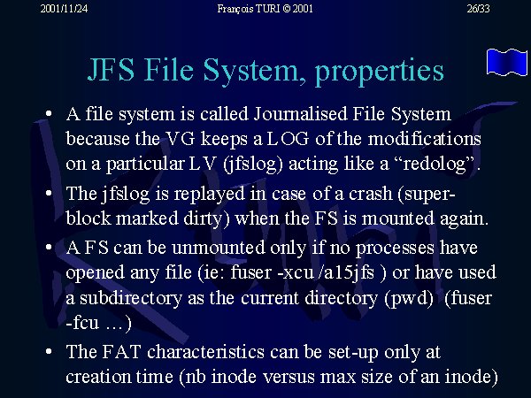 A file system is called Journalised File System because the VG keeps a LOG of the modifications on a particular LV (jfslog) acting like a 'redolog'. The jfslog is replayed in case of a crash (super-block marked dirty) when the FS is mounted again. A FS can be unmounted only if no processes have opened any file (ie: fuser -xcu /a15jfs ) or have used a subdirectory as the current directory (pwd)  (fuser -fcu ...). The FAT characteristics can be set-up only at creation time (nb inode versus max size of an inode).