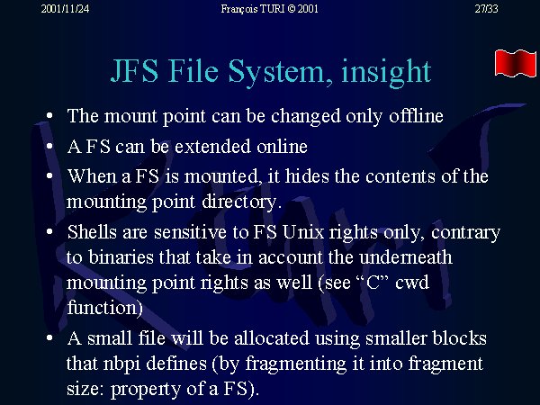 The mount point can be changed only offline. A FS can be extended online. When a FS is mounted, it hides the contents of the mounting point directory. Shells are sensitive to FS Unix rights only, contrary to binaries that take in account the underneath mounting point rights as well (see 'C' cwd function). A small file will be allocated using smaller blocks that nbpi defines (by fragmenting it into fragment size: property of a FS).
